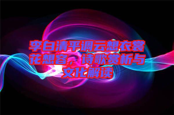 李白清平調(diào)云想衣裳花想容，詩歌賞析與文化解讀