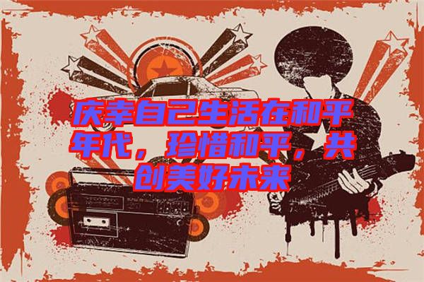 慶幸自己生活在和平年代，珍惜和平，共創(chuàng)美好未來