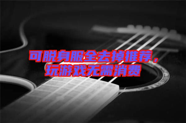 可脫身服全去掉推薦，玩游戲無需消費(fèi)