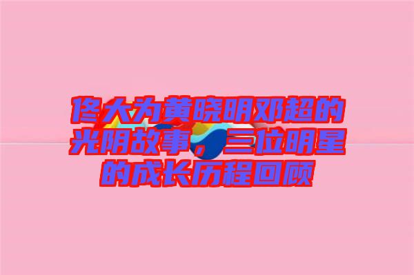 佟大為黃曉明鄧超的光陰故事，三位明星的成長(zhǎng)歷程回顧