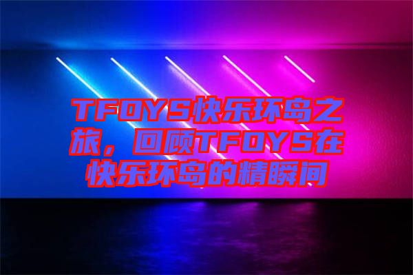 TFOYS快樂環(huán)島之旅，回顧TFOYS在快樂環(huán)島的精瞬間