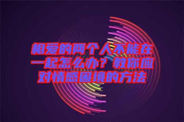 相愛(ài)的兩個(gè)人不能在一起怎么辦？教你應(yīng)對(duì)情感困境的方法