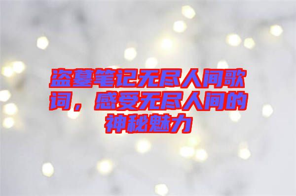 盜墓筆記無盡人間歌詞，感受無盡人間的神秘魅力