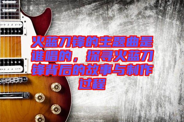 火藍(lán)刀鋒的主題曲是誰(shuí)唱的，探尋火藍(lán)刀鋒背后的故事與制作過(guò)程
