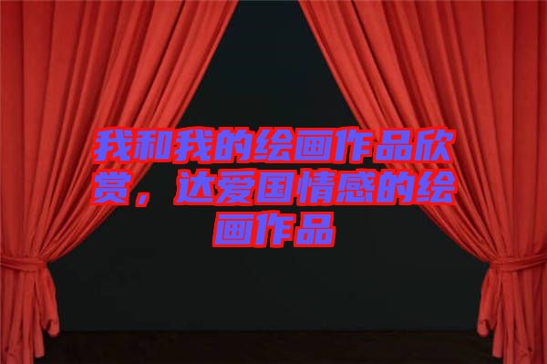 我和我的繪畫作品欣賞，達(dá)愛國情感的繪畫作品