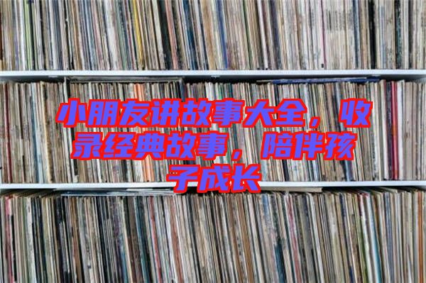 小朋友講故事大全，收錄經(jīng)典故事，陪伴孩子成長(zhǎng)