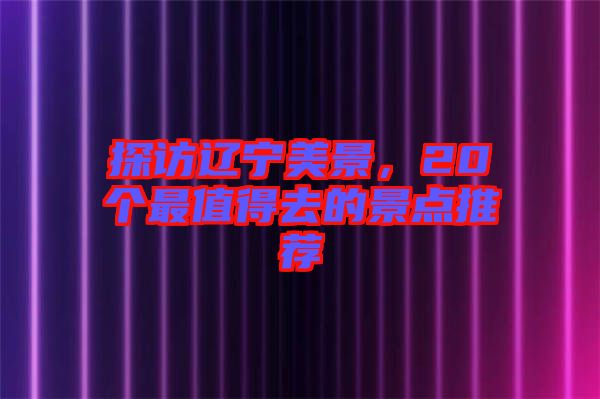 探訪遼寧美景，20個(gè)最值得去的景點(diǎn)推薦