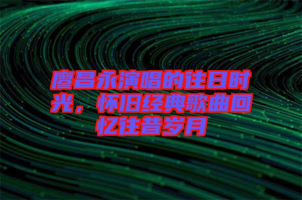 廖昌永演唱的往日時(shí)光，懷舊經(jīng)典歌曲回憶往昔歲月