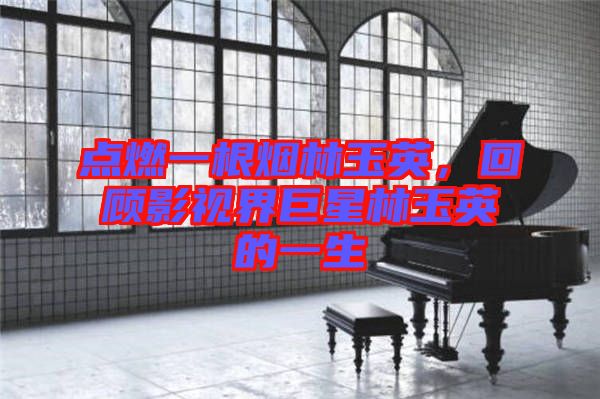 點燃一根煙林玉英，回顧影視界巨星林玉英的一生