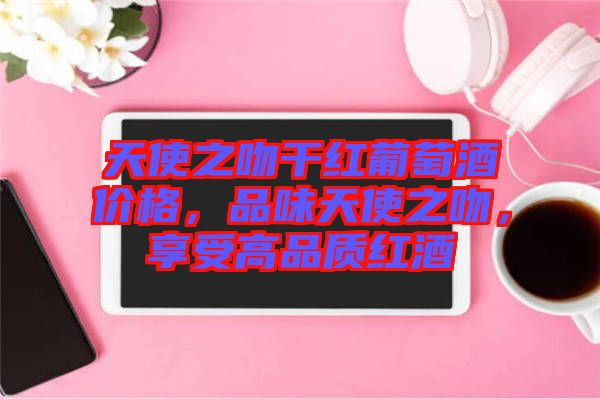 天使之吻干紅葡萄酒價(jià)格，品味天使之吻，享受高品質(zhì)紅酒