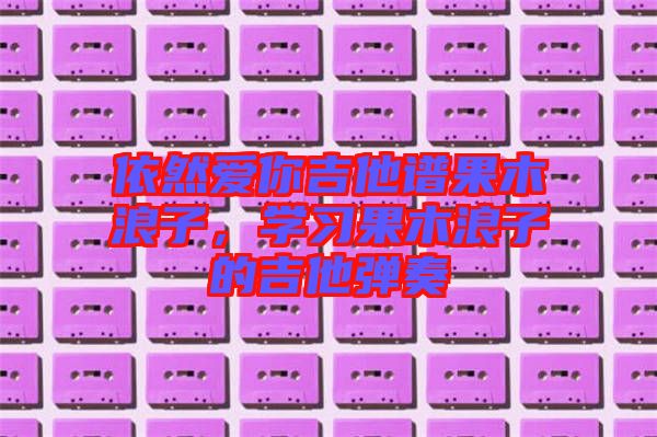 依然愛你吉他譜果木浪子，學(xué)習(xí)果木浪子的吉他彈奏
