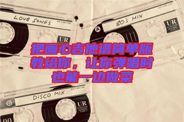 把畫心吉他譜簡(jiǎn)單版教給你，讓你彈唱時(shí)也能一邊做菜