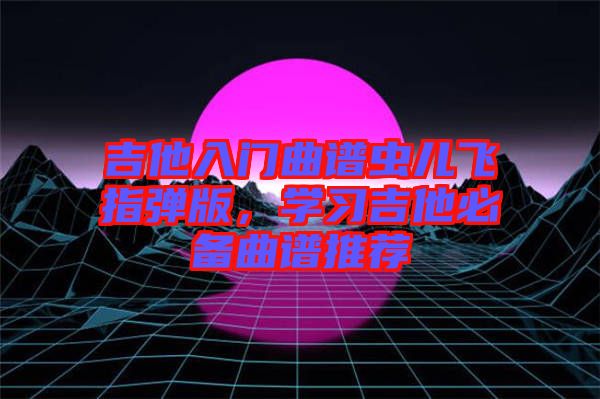 吉他入門曲譜蟲兒飛指彈版，學(xué)習吉他必備曲譜推薦