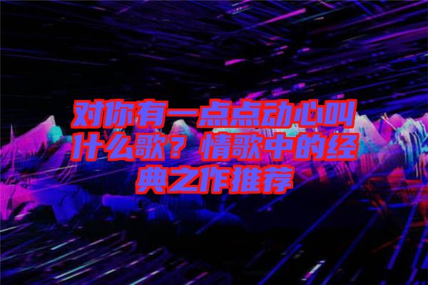 對你有一點點動心叫什么歌？情歌中的經(jīng)典之作推薦