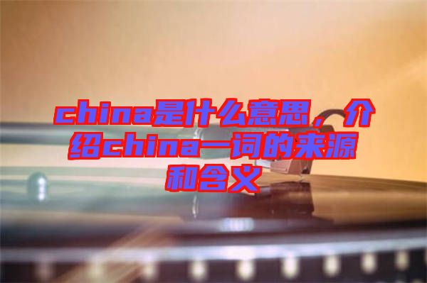 china是什么意思，介紹china一詞的來源和含義