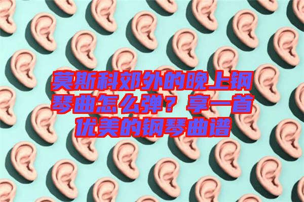 莫斯科郊外的晚上鋼琴曲怎么彈？享一首優(yōu)美的鋼琴曲譜