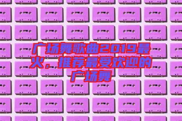 廣場舞歌曲2019最火，推薦最受歡迎的廣場舞