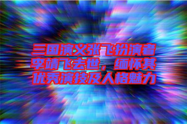 三國演義張飛扮演者李靖飛去世，緬懷其優(yōu)秀演技及人格魅力