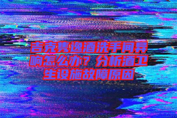 吉克雋逸酒洗手間異響怎么辦？分析酒衛(wèi)生設施故障原因