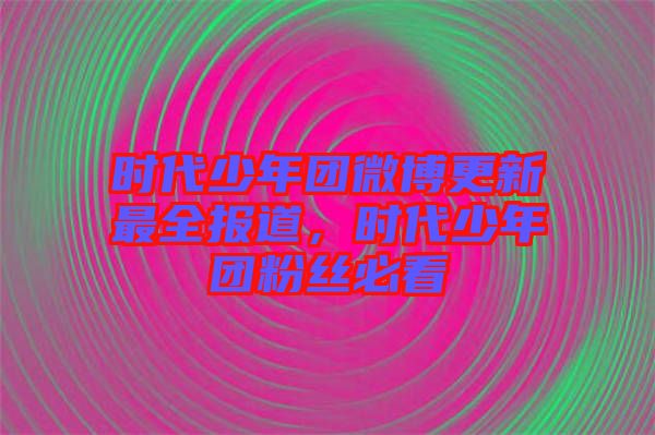 時(shí)代少年團(tuán)微博更新最全報(bào)道，時(shí)代少年團(tuán)粉絲必看