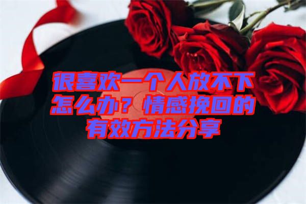 很喜歡一個人放不下怎么辦？情感挽回的有效方法分享