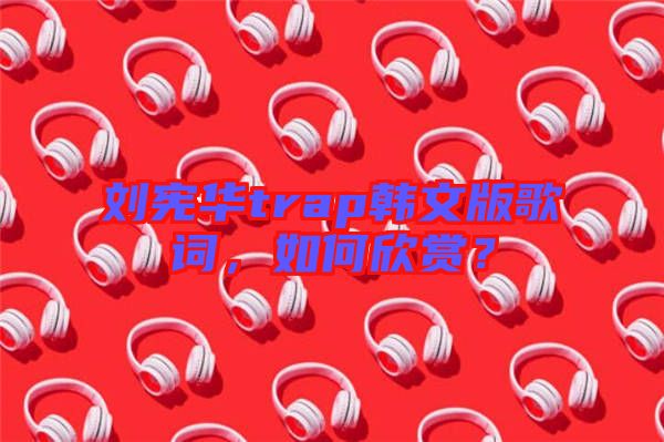劉憲華trap韓文版歌詞，如何欣賞？