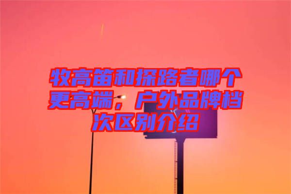 牧高笛和探路者哪個(gè)更高端，戶外品牌檔次區(qū)別介紹