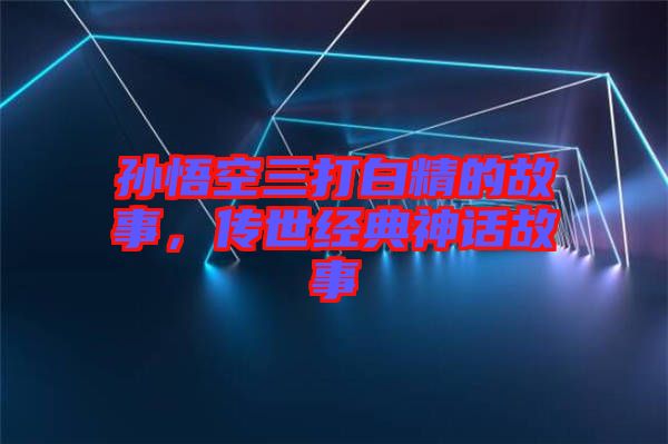 孫悟空三打白精的故事，傳世經(jīng)典神話故事