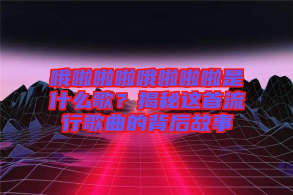 哦啦啦啦哦啦啦啦是什么歌？揭秘這首流行歌曲的背后故事