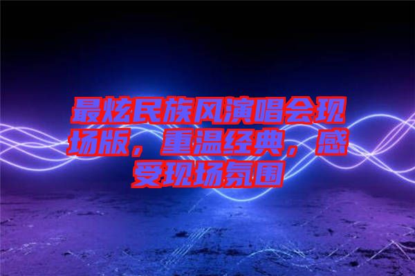 最炫民族風(fēng)演唱會(huì)現(xiàn)場(chǎng)版，重溫經(jīng)典，感受現(xiàn)場(chǎng)氛圍
