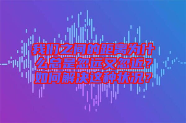 我們之間的距離為什么總是忽遠(yuǎn)又忽近？如何解決這種狀況？