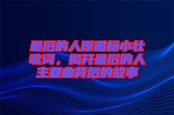 最后的人原唱楊小壯歌詞，揭開最后的人主題曲背后的故事