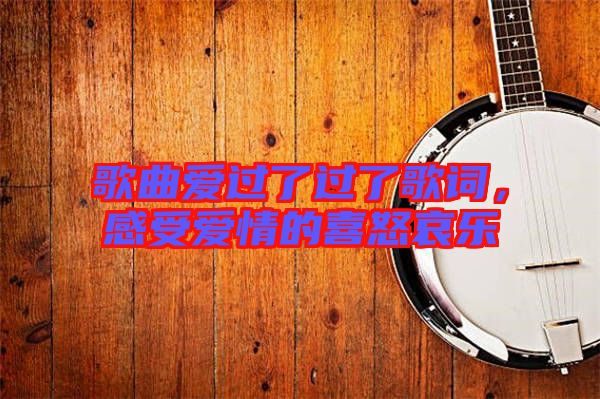 歌曲愛過了過了歌詞，感受愛情的喜怒哀樂