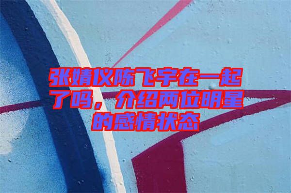 張婧儀陳飛宇在一起了嗎，介紹兩位明星的感情狀態(tài)