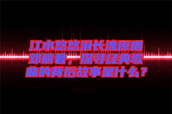 江水悠悠淚長流原唱鄧麗君，探尋經(jīng)典歌曲的背后故事是什么？