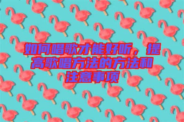 如何唱歌才能好聽(tīng)，提高歌唱方法的方法和注意事項(xiàng)
