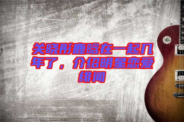 關(guān)曉彤鹿晗在一起幾年了，介紹明星戀愛緋聞