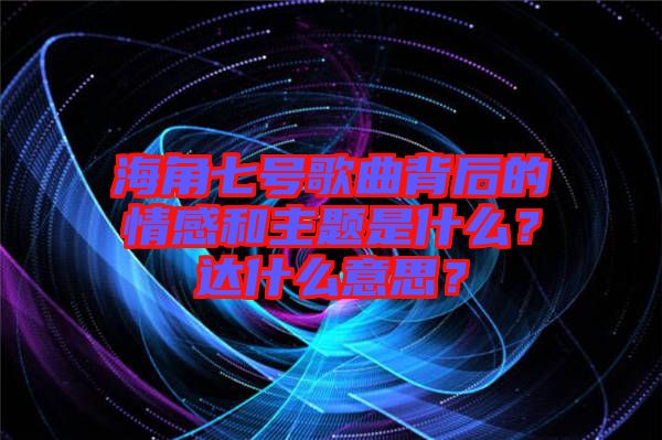 海角七號歌曲背后的情感和主題是什么？達(dá)什么意思？