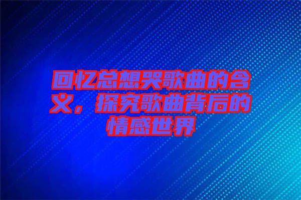 回憶總想哭歌曲的含義，探究歌曲背后的情感世界