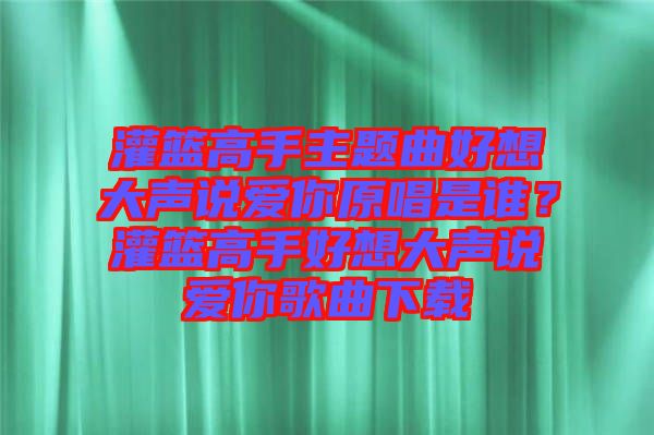 灌籃高手主題曲好想大聲說(shuō)愛(ài)你原唱是誰(shuí)？灌籃高手好想大聲說(shuō)愛(ài)你歌曲下載