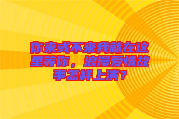 你來或不來我就在這里等你，浪漫愛情故事怎樣上演？