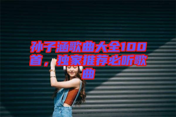 孫子涵歌曲大全100首，獨(dú)家推薦必聽(tīng)歌曲
