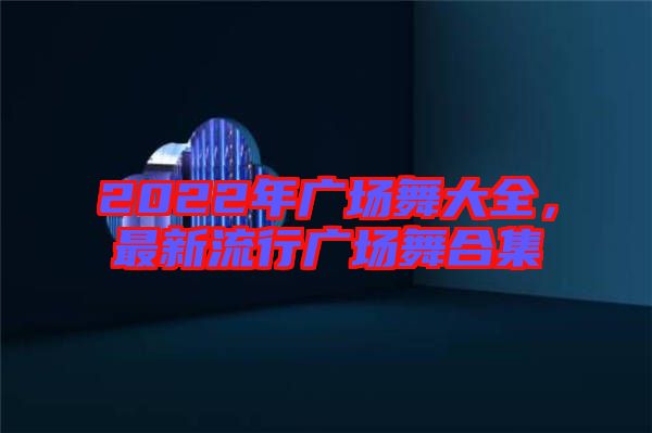 2022年廣場舞大全，最新流行廣場舞合集