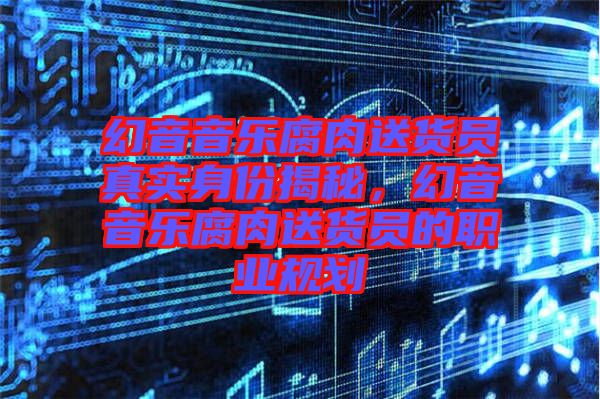 幻音音樂腐肉送貨員真實(shí)身份揭秘，幻音音樂腐肉送貨員的職業(yè)規(guī)劃
