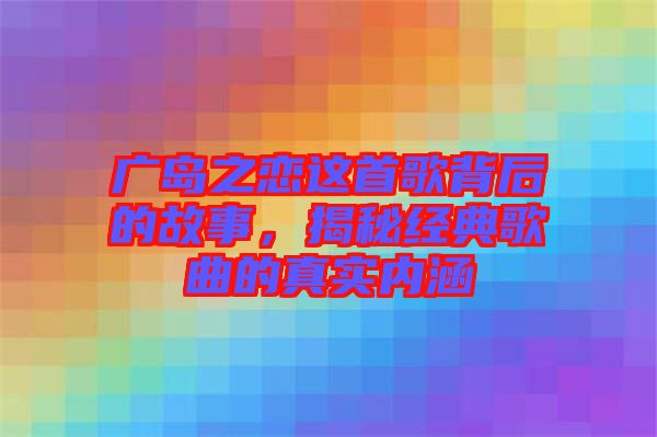 廣島之戀這首歌背后的故事，揭秘經(jīng)典歌曲的真實(shí)內(nèi)涵
