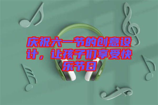 慶祝六一節(jié)的創(chuàng)意設(shè)計(jì)，讓孩子們享受快樂(lè)節(jié)日