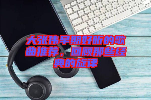 大張偉早期好聽(tīng)的歌曲推薦，回顧那些經(jīng)典的旋律