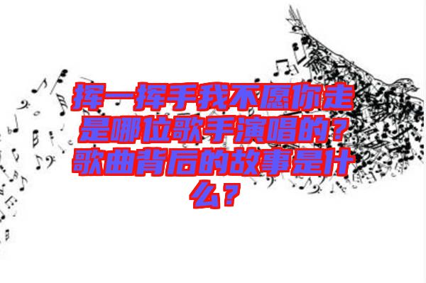 揮一揮手我不愿你走是哪位歌手演唱的？歌曲背后的故事是什么？