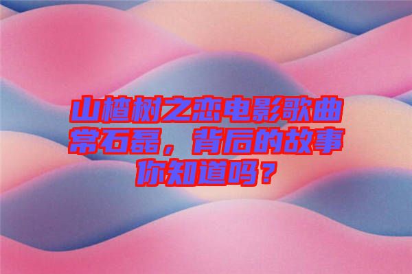 山楂樹之戀電影歌曲常石磊，背后的故事你知道嗎？
