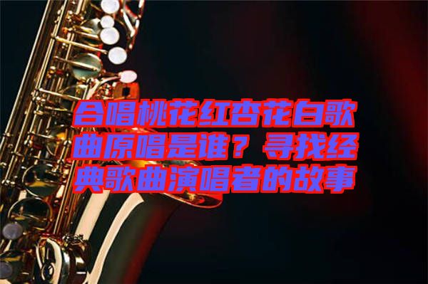 合唱桃花紅杏花白歌曲原唱是誰？尋找經典歌曲演唱者的故事